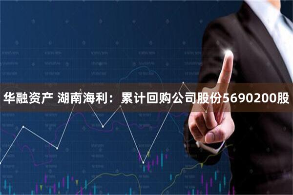 华融资产 湖南海利：累计回购公司股份5690200股