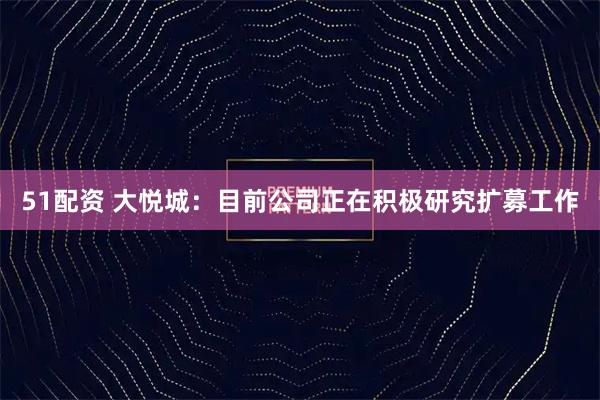 51配资 大悦城：目前公司正在积极研究扩募工作