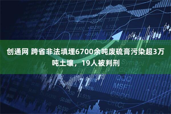 创通网 跨省非法填埋6700余吨废硫膏污染超3万吨土壤，19人被判刑