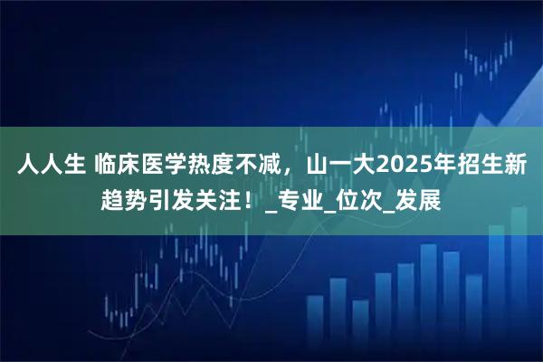 人人生 临床医学热度不减，山一大2025年招生新趋势引发关注！_专业_位次_发展
