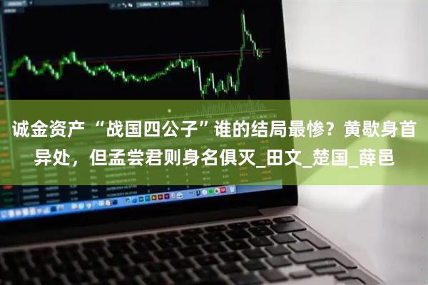 诚金资产 “战国四公子”谁的结局最惨？黄歇身首异处，但孟尝君则身名俱灭_田文_楚国_薛邑