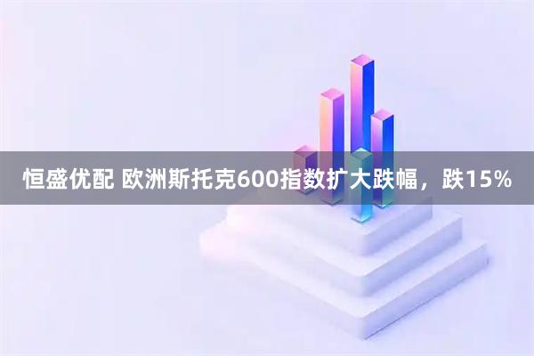 恒盛优配 欧洲斯托克600指数扩大跌幅，跌15%
