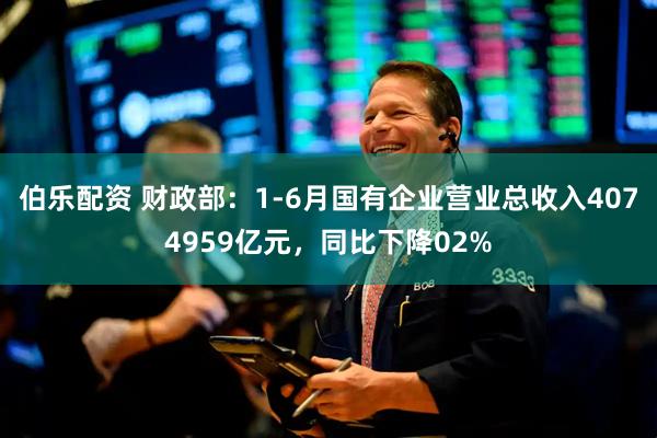 伯乐配资 财政部：1-6月国有企业营业总收入4074959亿元，同比下降02%