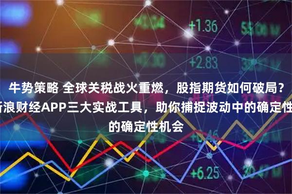 牛势策略 全球关税战火重燃，股指期货如何破局？——新浪财经APP三大实战工具，助你捕捉波动中的确定性机会