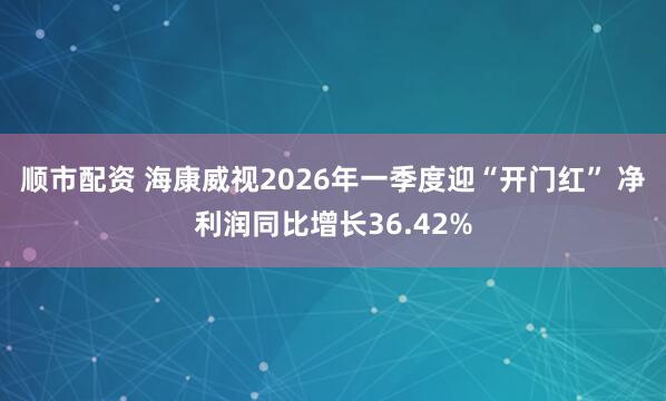 顺市配资 海康威视2026年一季度迎“开门红” 净利润同比增长36.42%