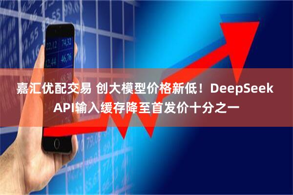 嘉汇优配交易 创大模型价格新低！DeepSeek API输入缓存降至首发价十分之一