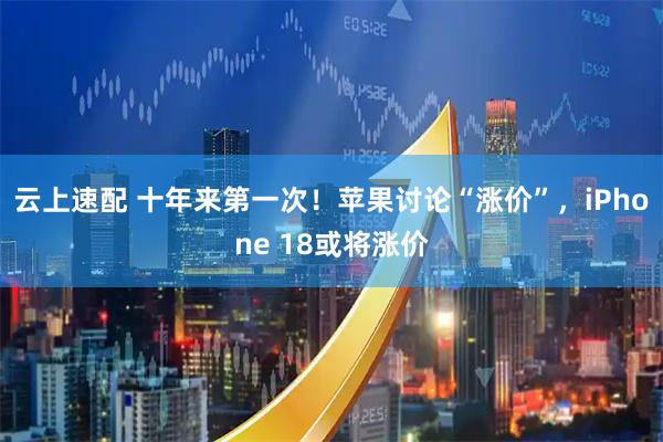 云上速配 十年来第一次！苹果讨论“涨价”，iPhone 18或将涨价