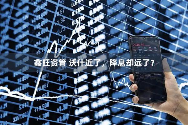 鑫旺资管 沃什近了，降息却远了？