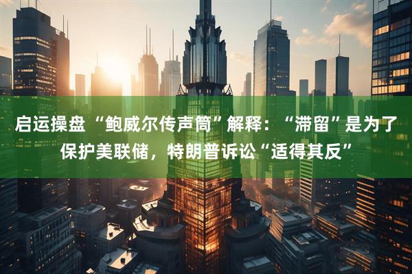 启运操盘 “鲍威尔传声筒”解释：“滞留”是为了保护美联储，特朗普诉讼“适得其反”