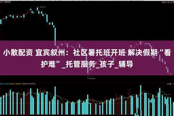 小散配资 宜宾叙州：社区暑托班开班 解决假期“看护难”_托管服务_孩子_辅导