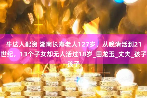 牛达人配资 湖南长寿老人127岁，从晚清活到21世纪，13个子女却无人活过18岁_田龙玉_丈夫_孩子