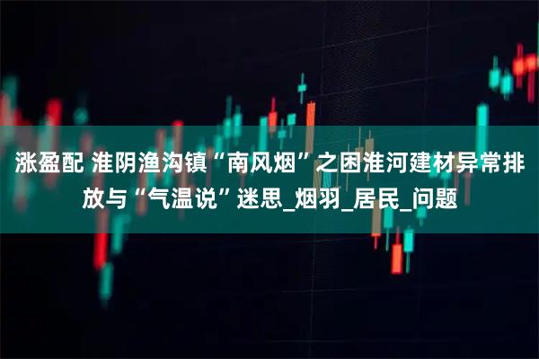 涨盈配 淮阴渔沟镇“南风烟”之困淮河建材异常排放与“气温说”迷思_烟羽_居民_问题