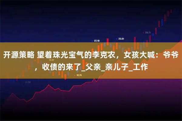 开源策略 望着珠光宝气的李克农，女孩大喊：爷爷，收债的来了_父亲_亲儿子_工作