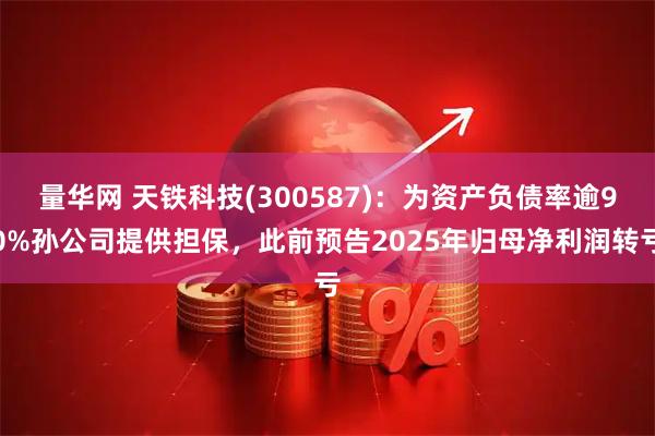 量华网 天铁科技(300587)：为资产负债率逾90%孙公司提供担保，此前预告2025年归母净利润转亏