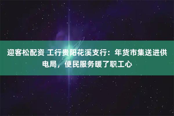 迎客松配资 工行贵阳花溪支行:年货市集送进供电局,便民服务暖了职工心
