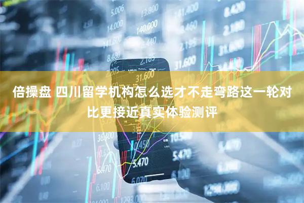 倍操盘 四川留学机构怎么选才不走弯路这一轮对比更接近真实体验测评