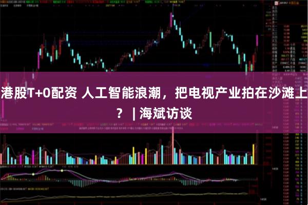 港股T+0配资 人工智能浪潮，把电视产业拍在沙滩上？ | 海斌访谈