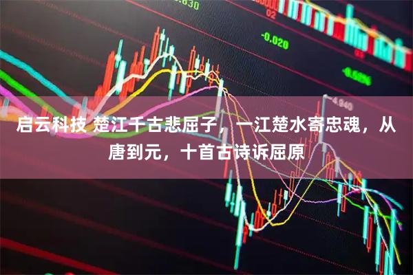 启云科技 楚江千古悲屈子，一江楚水寄忠魂，从唐到元，十首古诗诉屈原