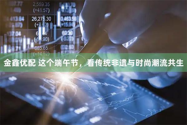 金鑫优配 这个端午节，看传统非遗与时尚潮流共生