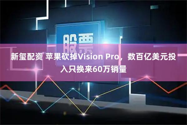 新玺配资 苹果砍掉Vision Pro,数百亿美元投入只换来60万销量