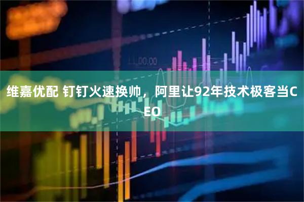维嘉优配 钉钉火速换帅,阿里让92年技术极客当CEO