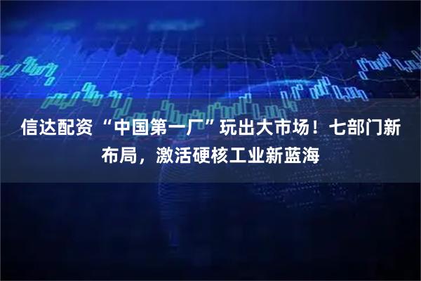 信达配资 “中国第一厂”玩出大市场！七部门新布局，激活硬核工业新蓝海
