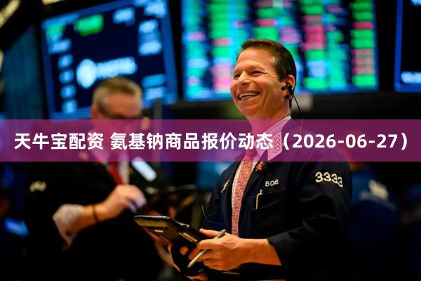 天牛宝配资 氨基钠商品报价动态（2026-06-27）