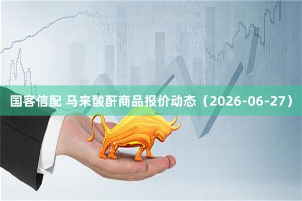 国客信配 马来酸酐商品报价动态(2026-06-27)