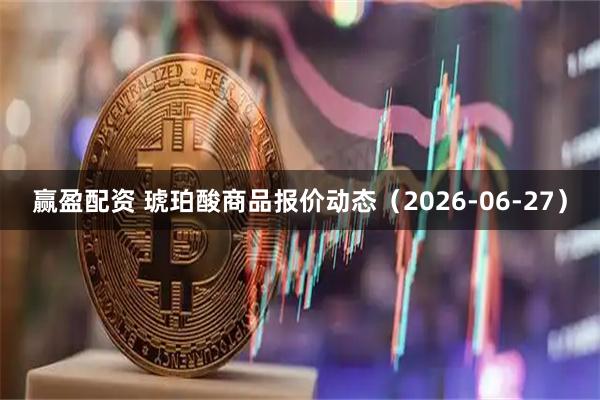 赢盈配资 琥珀酸商品报价动态(2026-06-27)