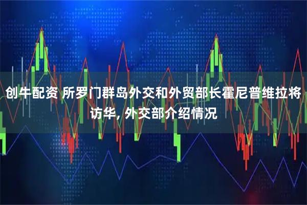 创牛配资 所罗门群岛外交和外贸部长霍尼普维拉将访华, 外交部介绍情况