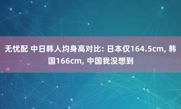 无忧配 中日韩人均身高对比: 日本仅164.5cm, 韩国166cm, 中国我没想到
