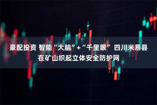 豪配投资 智能“大脑”+“千里眼” 四川米易县在矿山织起立体安全防护网