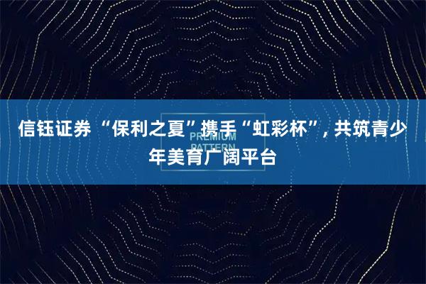 信钰证券 “保利之夏”携手“虹彩杯”, 共筑青少年美育广阔平台